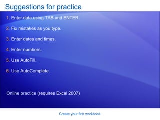 Suggestions for practice Enter data using TAB and ENTER. Fix mistakes as you type. Enter dates and times. Enter numbers. Use AutoFill. Use AutoComplete.  Create your first workbook Online practice  (requires Excel 2007) 