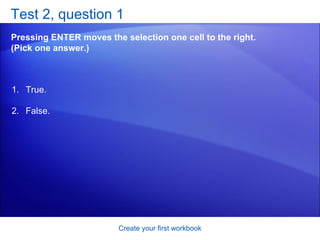 Test 2, question 1 Pressing ENTER moves the selection one cell to the right. (Pick one answer.) Create your first workbook True. False.  