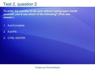 Test 2, question 2 To enter the months of the year without typing each month yourself, you’d use which of the following? (Pick one answer.) Create your first workbook AutoComplete. AutoFill. CTRL+ENTER. 