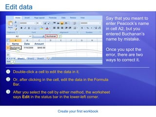 Edit data Create your first workbook Say that you meant to enter Peacock’s name in cell A2, but you entered Buchanan’s name by mistake.  Once you spot the error, there are two ways to correct it.  Double-click a cell to edit the data in it. Or, after clicking in the cell, edit the data in the Formula Bar. After you select the cell by either method, the worksheet says  Edit  in the status bar in the lower-left corner. 