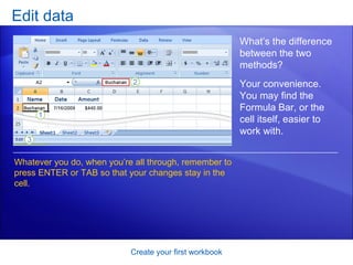 Edit data Create your first workbook Whatever you do, when you’re all through, remember to press ENTER or TAB so that your changes stay in the cell. What’s the difference between the two methods?  Your convenience. You may find the Formula Bar, or the cell itself, easier to work with.  