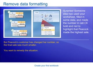 Remove data formatting Create your first workbook Surprise! Someone else has used your worksheet, filled in some data, and made the number in cell C6 bold and red to highlight that Peacock made the highest sale.  But Peacock’s customer has changed her number, so the final sale was much smaller.  You want to remedy the situation.  