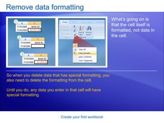 Remove data formatting Create your first workbook What’s going on is that the cell itself is formatted, not data in the cell. So when you delete data that has special formatting, you also need to delete the formatting from the cell.  Until you do, any data you enter in that cell will have special formatting.  