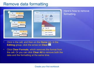 Remove data formatting Create your first workbook Here’s how to remove formatting.  Click in the cell, and then on the  Home  tab, in the  Editing  group, click the arrow on  Clear  . Click  Clear Formats , which removes the format from the cell. Or you can click  Clear All  to remove both the data and the formatting at the same time. 