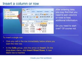 Insert a column or row Create your first workbook After entering data, you may find that you need to add columns or rows to hold additional information.  Do you need to start over? Of course not.  To insert a single row: Click any cell in the row immediately below where you want the new row.  In the  Cells  group, click the arrow on  Insert . On the drop-down menu, click  Insert Sheet Rows . A new blank row is inserted. 