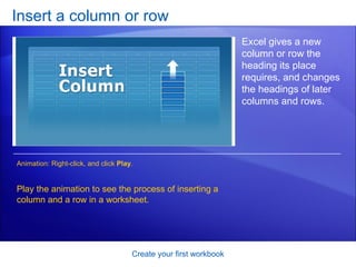 Insert a column or row Create your first workbook Excel gives a new column or row the heading its place requires, and changes the headings of later columns and rows.  Play the animation to see the process of inserting a column and a row in a worksheet. Animation: Right-click, and click  Play . 