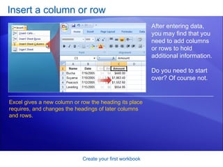 Insert a column or row Create your first workbook After entering data, you may find that you need to add columns or rows to hold additional information.  Do you need to start over? Of course not. Excel gives a new column or row the heading its place requires, and changes the headings of later columns and rows.  