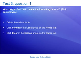 Test 3, question 1 What do you first do to delete the formatting in a cell? (Pick one answer.) Create your first workbook Delete the cell contents.  Click  Format  in the  Cells  group on the  Home tab .  Click  Clear  in the  Editing  group on the  Home  tab.  