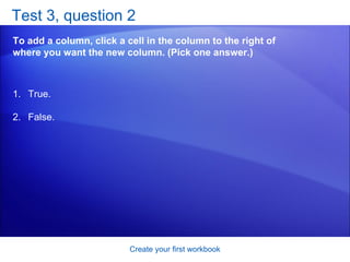 Test 3, question 2 To add a column, click a cell in the column to the right of where you want the new column. (Pick one answer.) Create your first workbook True. False. 