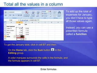 Enter formulas
Total all the values in a column
To add up the total of
expenses for January,
you don’t have to type
all those values again.
Instead, you can use a
prewritten formula
called a function.
On the Home tab, click the Sum button in the
Editing group.
To get the January total, click in cell B7 and then:
A color marquee surrounds the cells in the formula, and
the formula appears in cell B7.
 
