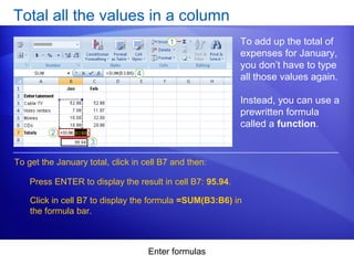 Enter formulas
Total all the values in a column
To add up the total of
expenses for January,
you don’t have to type
all those values again.
Instead, you can use a
prewritten formula
called a function.
Press ENTER to display the result in cell B7: 95.94.
To get the January total, click in cell B7 and then:
Click in cell B7 to display the formula =SUM(B3:B6) in
the formula bar.
 