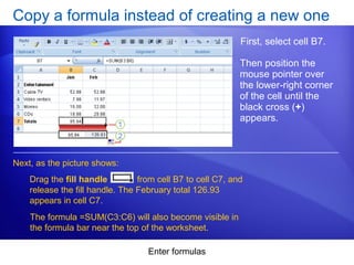 Enter formulas
Copy a formula instead of creating a new one
First, select cell B7.
Next, as the picture shows:
Then position the
mouse pointer over
the lower-right corner
of the cell until the
black cross (+)
appears.
Drag the fill handle from cell B7 to cell C7, and
release the fill handle. The February total 126.93
appears in cell C7.
The formula =SUM(C3:C6) will also become visible in
the formula bar near the top of the worksheet.
 