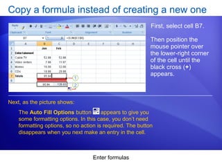 Enter formulas
Copy a formula instead of creating a new one
First, select cell B7.
Next, as the picture shows:
Then position the
mouse pointer over
the lower-right corner
of the cell until the
black cross (+)
appears.
The Auto Fill Options button appears to give you
some formatting options. In this case, you don’t need
formatting options, so no action is required. The button
disappears when you next make an entry in the cell.
 