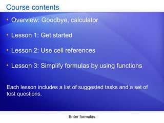 Enter formulas
Course contents
• Overview: Goodbye, calculator
• Lesson 1: Get started
• Lesson 2: Use cell references
• Lesson 3: Simplify formulas by using functions
Each lesson includes a list of suggested tasks and a set of
test questions.
 