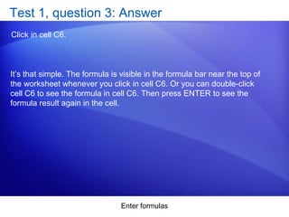 Enter formulas
Test 1, question 3: Answer
Click in cell C6.
It’s that simple. The formula is visible in the formula bar near the top of
the worksheet whenever you click in cell C6. Or you can double-click
cell C6 to see the formula in cell C6. Then press ENTER to see the
formula result again in the cell.
 