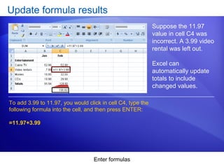 Enter formulas
Update formula results
Suppose the 11.97
value in cell C4 was
incorrect. A 3.99 video
rental was left out.
Excel can
automatically update
totals to include
changed values.
To add 3.99 to 11.97, you would click in cell C4, type the
following formula into the cell, and then press ENTER:
=11.97+3.99
 