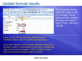 Enter formulas
Update formula results
As the picture shows,
when the value in cell
C4 changes, Excel
automatically updates
the February total in
cell C7 from 126.93 to
130.92.
Excel can do this because the original formula
=SUM(C3:C6) in cell C7 contains cell references.
If you had entered 11.97 and other specific values into a
formula in cell C7, Excel would not be able to update the
total. You’d have to change 11.97 to 15.96 not only in
cell C4, but in the formula in cell C7 as well.
 