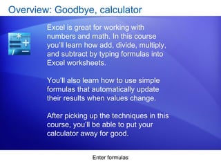 Enter formulas
Overview: Goodbye, calculator
Excel is great for working with
numbers and math. In this course
you’ll learn how add, divide, multiply,
and subtract by typing formulas into
Excel worksheets.
You’ll also learn how to use simple
formulas that automatically update
their results when values change.
After picking up the techniques in this
course, you’ll be able to put your
calculator away for good.
 
