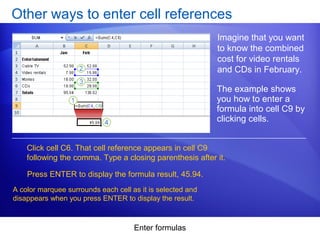 Enter formulas
Other ways to enter cell references
Imagine that you want
to know the combined
cost for video rentals
and CDs in February.
Click cell C6. That cell reference appears in cell C9
following the comma. Type a closing parenthesis after it.
The example shows
you how to enter a
formula into cell C9 by
clicking cells.
Press ENTER to display the formula result, 45.94.
A color marquee surrounds each cell as it is selected and
disappears when you press ENTER to display the result.
 
