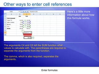 Enter formulas
Other ways to enter cell references
Here’s a little more
information about how
this formula works.
The arguments C4 and C6 tell the SUM function what
values to calculate with. The parentheses are required to
separate the arguments from the function.
The comma, which is also required, separates the
arguments.
 
