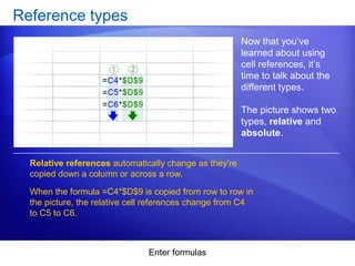 Enter formulas
Reference types
Now that you’ve
learned about using
cell references, it’s
time to talk about the
different types.
The picture shows two
types, relative and
absolute.
Relative references automatically change as they’re
copied down a column or across a row.
When the formula =C4*$D$9 is copied from row to row in
the picture, the relative cell references change from C4
to C5 to C6.
 