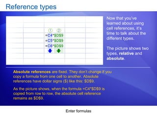 Enter formulas
Reference types
Now that you’ve
learned about using
cell references, it’s
time to talk about the
different types.
The picture shows two
types, relative and
absolute.
Absolute references are fixed. They don’t change if you
copy a formula from one cell to another. Absolute
references have dollar signs ($) like this: $D$9.
As the picture shows, when the formula =C4*$D$9 is
copied from row to row, the absolute cell reference
remains as $D$9.
 