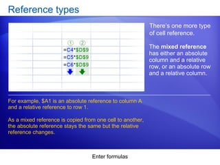 Enter formulas
Reference types
There’s one more type
of cell reference.
For example, $A1 is an absolute reference to column A
and a relative reference to row 1.
As a mixed reference is copied from one cell to another,
the absolute reference stays the same but the relative
reference changes.
The mixed reference
has either an absolute
column and a relative
row, or an absolute row
and a relative column.
 