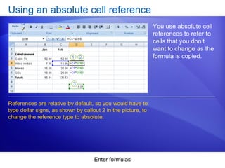 Enter formulas
Using an absolute cell reference
You use absolute cell
references to refer to
cells that you don’t
want to change as the
formula is copied.
References are relative by default, so you would have to
type dollar signs, as shown by callout 2 in the picture, to
change the reference type to absolute.
 