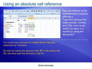 Enter formulas
Using an absolute cell reference
Say you receive some
entertainment coupons
offering a
7 percent discount for
video rentals, movies,
and CDs. How much
could you save in a
month by using the
discounts?
You could use a formula to multiply those February
expenses by 7 percent.
So start by typing the discount rate .07 in the empty cell
D9, and then type the formula in cell D4.
 