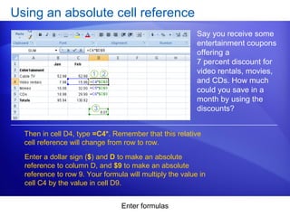 Enter formulas
Using an absolute cell reference
Say you receive some
entertainment coupons
offering a
7 percent discount for
video rentals, movies,
and CDs. How much
could you save in a
month by using the
discounts?
Then in cell D4, type =C4*. Remember that this relative
cell reference will change from row to row.
Enter a dollar sign ($) and D to make an absolute
reference to column D, and $9 to make an absolute
reference to row 9. Your formula will multiply the value in
cell C4 by the value in cell D9.
 