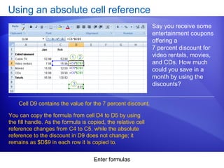 Enter formulas
Using an absolute cell reference
Say you receive some
entertainment coupons
offering a
7 percent discount for
video rentals, movies,
and CDs. How much
could you save in a
month by using the
discounts?
Cell D9 contains the value for the 7 percent discount.
You can copy the formula from cell D4 to D5 by using
the fill handle. As the formula is copied, the relative cell
reference changes from C4 to C5, while the absolute
reference to the discount in D9 does not change; it
remains as $D$9 in each row it is copied to.
 