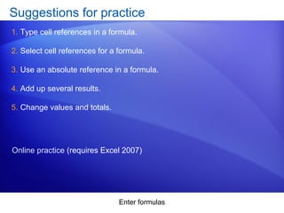 Enter formulas
Suggestions for practice
1. Type cell references in a formula.
2. Select cell references for a formula.
3. Use an absolute reference in a formula.
4. Add up several results.
5. Change values and totals.
Online practice (requires Excel 2007)
 