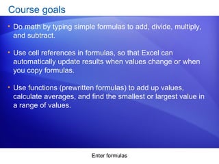 Enter formulas
Course goals
• Do math by typing simple formulas to add, divide, multiply,
and subtract.
• Use cell references in formulas, so that Excel can
automatically update results when values change or when
you copy formulas.
• Use functions (prewritten formulas) to add up values,
calculate averages, and find the smallest or largest value in
a range of values.
 