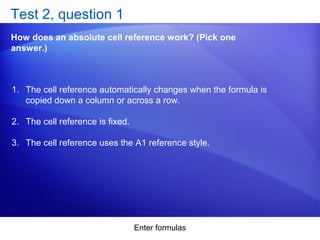 Enter formulas
Test 2, question 1
How does an absolute cell reference work? (Pick one
answer.)
1. The cell reference automatically changes when the formula is
copied down a column or across a row.
2. The cell reference is fixed.
3. The cell reference uses the A1 reference style.
 
