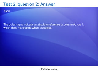 Enter formulas
Test 2, question 2: Answer
$A$1
The dollar signs indicate an absolute reference to column A, row 1,
which does not change when it’s copied.
 