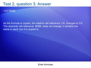 Enter formulas
Test 2, question 3: Answer
=C5*$D$9
As the formula is copied, the relative cell reference, C4, changes to C5.
The absolute cell reference, $D$9, does not change; it remains the
same in each row it is copied to.
 