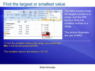 Enter formulas
Find the largest or smallest value
The MAX function finds
the largest number in a
range, and the MIN
function finds the
smallest number in a
range.
The picture illustrates
the use of MAX.
To find the smallest value in the range, you would click
Min in the list and press ENTER.
The smallest value in the series is 131.75.
 