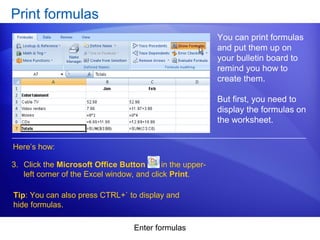 Enter formulas
Print formulas
You can print formulas
and put them up on
your bulletin board to
remind you how to
create them.
But first, you need to
display the formulas on
the worksheet.
Here’s how:
3. Click the Microsoft Office Button in the upper-
left corner of the Excel window, and click Print.
Tip: You can also press CTRL+` to display and
hide formulas.
 