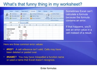 Enter formulas
What’s that funny thing in my worksheet?
Sometimes Excel can’t
calculate a formula
because the formula
contains an error.
If that happens, you’ll
see an error value in a
cell instead of a result.
• #REF! A cell reference isn’t valid. Cells may have
been deleted or pasted over.
Here are three common error values:
• #NAME? You may have misspelled a function name
or used a name that Excel doesn’t recognize.
 