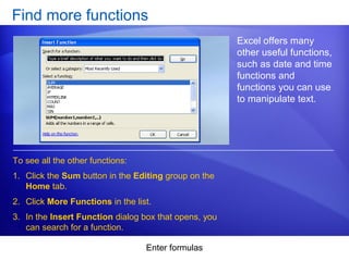 Enter formulas
Find more functions
Excel offers many
other useful functions,
such as date and time
functions and
functions you can use
to manipulate text.
1. Click the Sum button in the Editing group on the
Home tab.
2. Click More Functions in the list.
3. In the Insert Function dialog box that opens, you
can search for a function.
To see all the other functions:
 