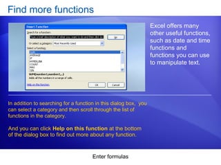 Enter formulas
Find more functions
Excel offers many
other useful functions,
such as date and time
functions and
functions you can use
to manipulate text.
In addition to searching for a function in this dialog box, you
can select a category and then scroll through the list of
functions in the category.
And you can click Help on this function at the bottom
of the dialog box to find out more about any function.
 