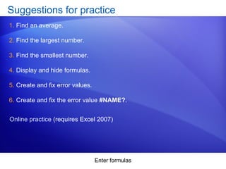 Enter formulas
Suggestions for practice
1. Find an average.
2. Find the largest number.
3. Find the smallest number.
4. Display and hide formulas.
5. Create and fix error values.
6. Create and fix the error value #NAME?.
Online practice (requires Excel 2007)
 