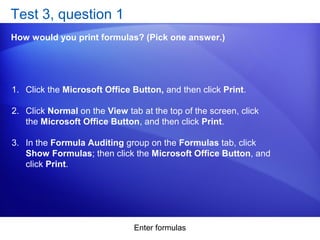 Enter formulas
Test 3, question 1
How would you print formulas? (Pick one answer.)
1. Click the Microsoft Office Button, and then click Print.
2. Click Normal on the View tab at the top of the screen, click
the Microsoft Office Button, and then click Print.
3. In the Formula Auditing group on the Formulas tab, click
Show Formulas; then click the Microsoft Office Button, and
click Print.
 