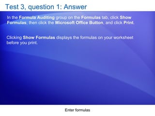 Enter formulas
Test 3, question 1: Answer
In the Formula Auditing group on the Formulas tab, click Show
Formulas; then click the Microsoft Office Button, and click Print.
Clicking Show Formulas displays the formulas on your worksheet
before you print.
 