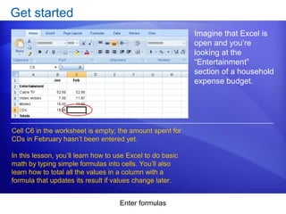 Enter formulas
Get started
Imagine that Excel is
open and you’re
looking at the
“Entertainment”
section of a household
expense budget.
Cell C6 in the worksheet is empty; the amount spent for
CDs in February hasn’t been entered yet.
In this lesson, you’ll learn how to use Excel to do basic
math by typing simple formulas into cells. You’ll also
learn how to total all the values in a column with a
formula that updates its result if values change later.
 
