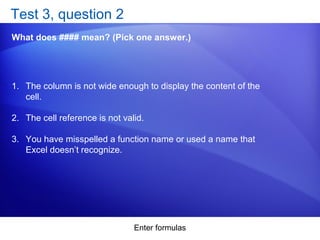 Enter formulas
Test 3, question 2
What does #### mean? (Pick one answer.)
1. The column is not wide enough to display the content of the
cell.
2. The cell reference is not valid.
3. You have misspelled a function name or used a name that
Excel doesn’t recognize.
 
