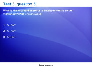 Enter formulas
Test 3, question 3
What is the keyboard shortcut to display formulas on the
worksheet? (Pick one answer.)
1. CTRL+`
2. CTRL+:
3. CTRL+;
 