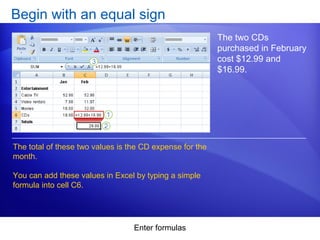 Enter formulas
Begin with an equal sign
The two CDs
purchased in February
cost $12.99 and
$16.99.
The total of these two values is the CD expense for the
month.
You can add these values in Excel by typing a simple
formula into cell C6.
 