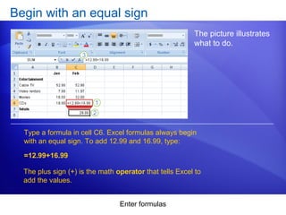 Enter formulas
Begin with an equal sign
The picture illustrates
what to do.
Type a formula in cell C6. Excel formulas always begin
with an equal sign. To add 12.99 and 16.99, type:
=12.99+16.99
The plus sign (+) is the math operator that tells Excel to
add the values.
 