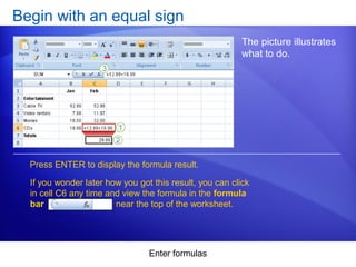 Enter formulas
Begin with an equal sign
The picture illustrates
what to do.
Press ENTER to display the formula result.
If you wonder later how you got this result, you can click
in cell C6 any time and view the formula in the formula
bar near the top of the worksheet.
 
